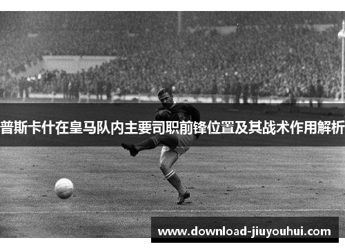普斯卡什在皇马队内主要司职前锋位置及其战术作用解析 普斯卡什在皇马队内主要司职前锋位置及其战术作用解析