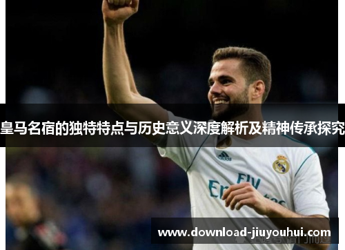 皇马名宿的独特特点与历史意义深度解析及精神传承探究