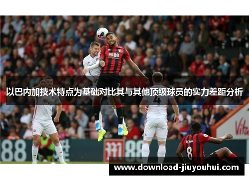 以巴内加技术特点为基础对比其与其他顶级球员的实力差距分析