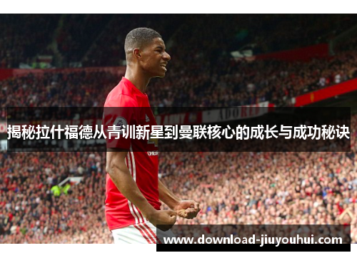 揭秘拉什福德从青训新星到曼联核心的成长与成功秘诀 揭秘拉什福德从青训新星到曼联核心的成长与成功秘诀