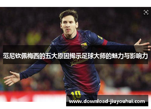 范尼钦佩梅西的五大原因揭示足球大师的魅力与影响力