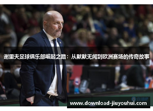 谢里夫足球俱乐部崛起之路:从默默无闻到欧洲赛场的传奇故事 谢里夫足球俱乐部崛起之路:从默默无闻到欧洲赛场的传奇故事