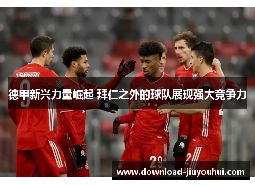 德甲新兴力量崛起 拜仁之外的球队展现强大竞争力 德甲新兴力量崛起 拜仁之外的球队展现强大竞争力