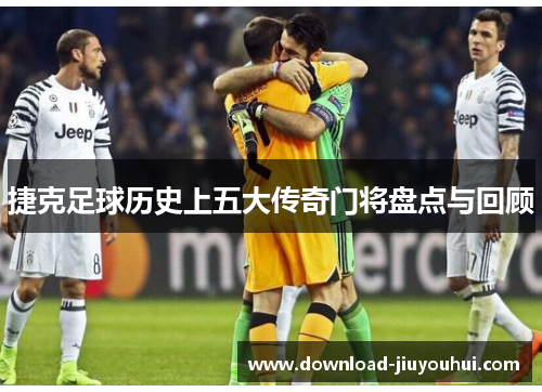 捷克足球历史上五大传奇门将盘点与回顾