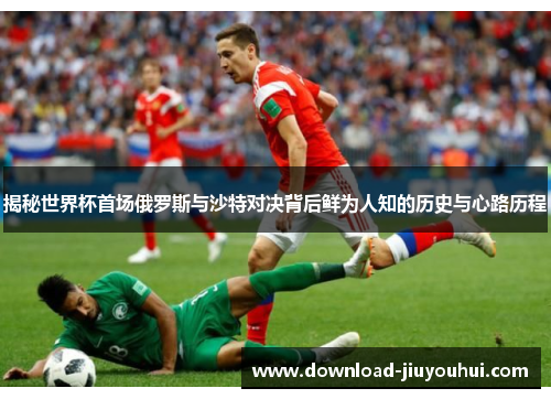 揭秘世界杯首场俄罗斯与沙特对决背后鲜为人知的历史与心路历程