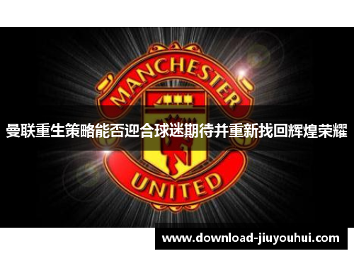 曼联重生策略能否迎合球迷期待并重新找回辉煌荣耀