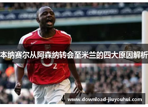 本纳赛尔从阿森纳转会至米兰的四大原因解析