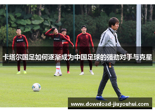 卡塔尔国足如何逐渐成为中国足球的强劲对手与克星
