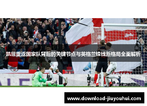 凯恩重返国家队背后的关键节点与英格兰锋线新格局全面解析