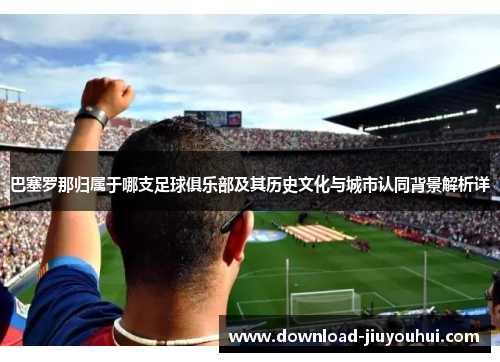 巴塞罗那归属于哪支足球俱乐部及其历史文化与城市认同背景解析详 巴塞罗那归属于哪支足球俱乐部及其历史文化与城市认同背景解析详