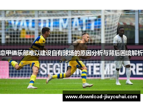 意甲俱乐部难以建设自有球场的原因分析与背后困境解析