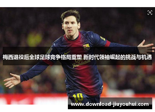 梅西退役后全球足球竞争格局重塑 新时代领袖崛起的挑战与机遇