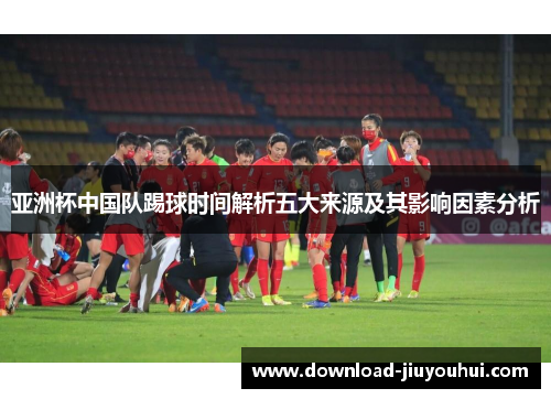 亚洲杯中国队踢球时间解析五大来源及其影响因素分析 亚洲杯中国队踢球时间解析五大来源及其影响因素分析