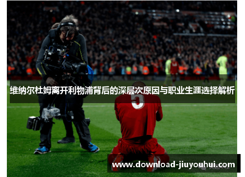 维纳尔杜姆离开利物浦背后的深层次原因与职业生涯选择解析