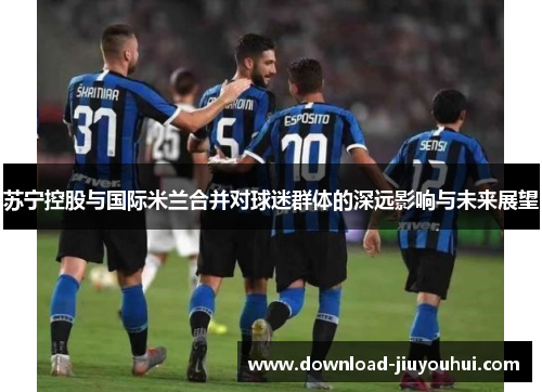 苏宁控股与国际米兰合并对球迷群体的深远影响与未来展望