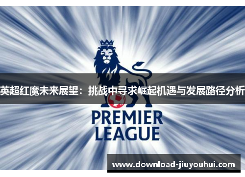 英超红魔未来展望:挑战中寻求崛起机遇与发展路径分析 英超红魔未来展望:挑战中寻求崛起机遇与发展路径分析