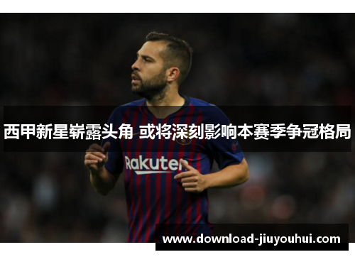 西甲新星崭露头角 或将深刻影响本赛季争冠格局