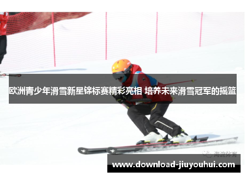 欧洲青少年滑雪新星锦标赛精彩亮相 培养未来滑雪冠军的摇篮