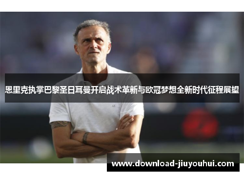 恩里克执掌巴黎圣日耳曼开启战术革新与欧冠梦想全新时代征程展望