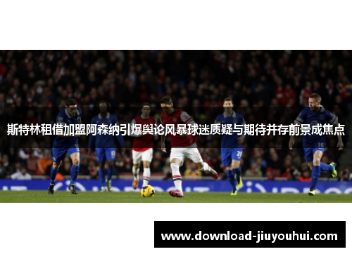 斯特林租借加盟阿森纳引爆舆论风暴球迷质疑与期待并存前景成焦点