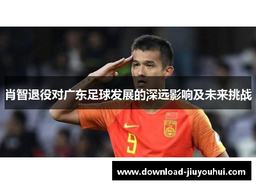 肖智退役对广东足球发展的深远影响及未来挑战