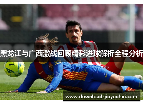 黑龙江与广西激战回顾精彩进球解析全程分析